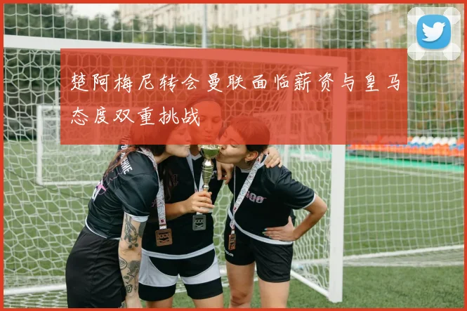 楚阿梅尼转会曼联面临薪资与皇马态度双重挑战