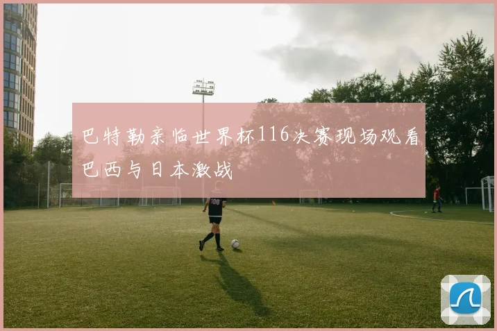 巴特勒亲临世界杯116决赛现场观看巴西与日本激战