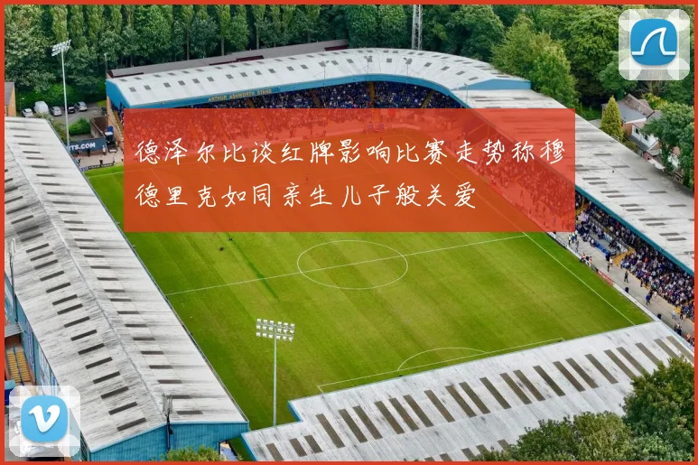 德泽尔比谈红牌影响比赛走势称穆德里克如同亲生儿子般关爱