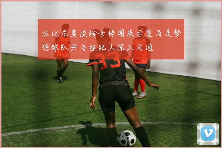法比尼奥谈转会传闻表示皇马是梦想球队并与经纪人深入沟通