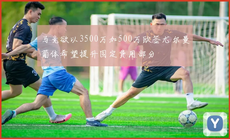 马竞欲以3500万加500万欧签尤尔曼葡体希望提升固定费用部分