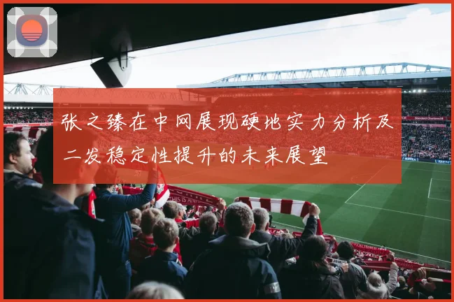 张之臻在中网展现硬地实力分析及二发稳定性提升的未来展望