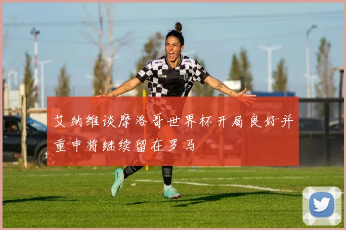 艾纳维谈摩洛哥世界杯开局良好并重申将继续留在罗马