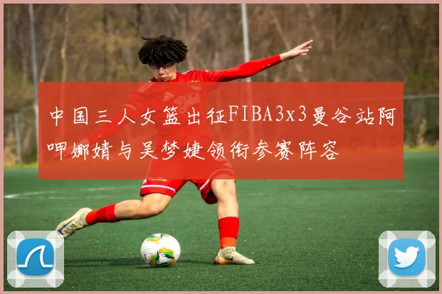 中国三人女篮出征FIBA3x3曼谷站阿呷娜婧与吴梦婕领衔参赛阵容
