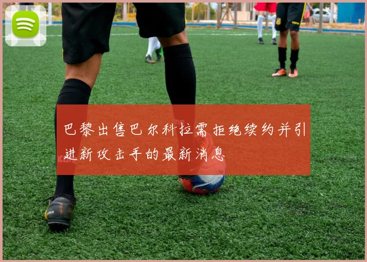 巴黎出售巴尔科拉需拒绝续约并引进新攻击手的最新消息